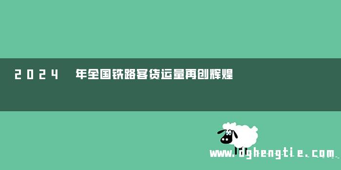 2024 年全国铁路客货运量再创辉煌